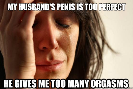 My husband's penis is too perfect he gives me too many orgasms  First World Problems