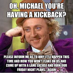 Oh, michael you're having a kickback? Please inform me as to why it'll happen this time and how you won't flake on us and come up with a lame excuse and ruin our friday night plans....again  Condescending Wonka