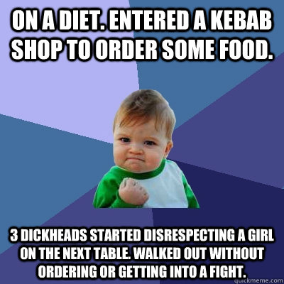 On a diet. Entered a kebab shop to order some food. 3 dickheads started disrespecting a girl on the next table. Walked out without ordering or getting into a fight.  Success Kid