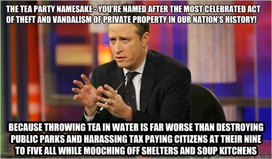 The Tea Party namesake - you’re named after the most celebrated act of theft and vandalism of private property in our nation’s history! because throwing tea in water is far worse than destroying public parks and harassing tax paying citizens a  Jon Stewart