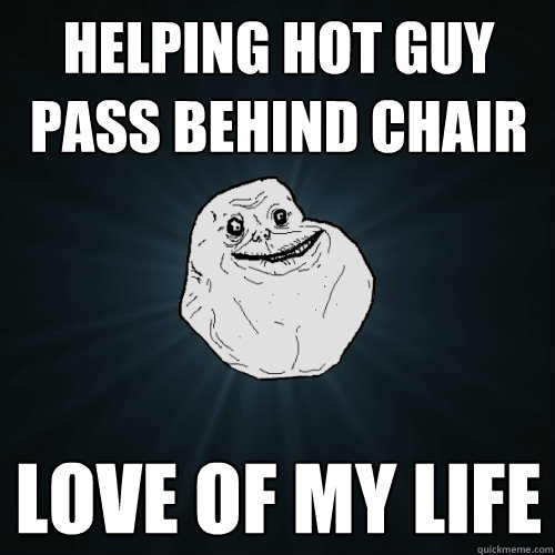 helping hot guy pass behind chair love of my life  Forever Alone