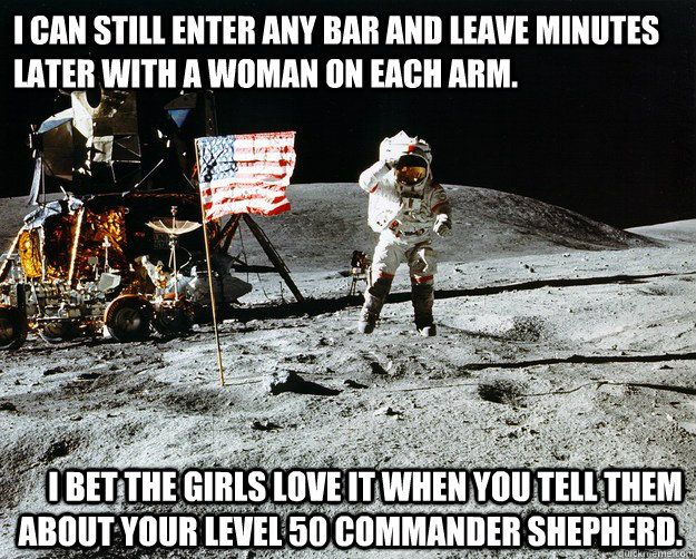 I can still enter any bar and leave minutes later with a woman on each arm. I bet the girls love it when you tell them about your level 50 Commander Shepherd.  Unimpressed Astronaut