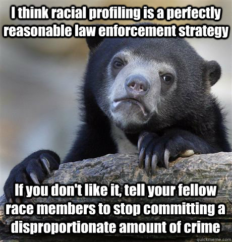 I think racial profiling is a perfectly reasonable law enforcement strategy If you don't like it, tell your fellow race members to stop committing a disproportionate amount of crime  Confession Bear