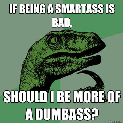 If being a smartass is bad, should I be more of a dumbass?  Philosoraptor