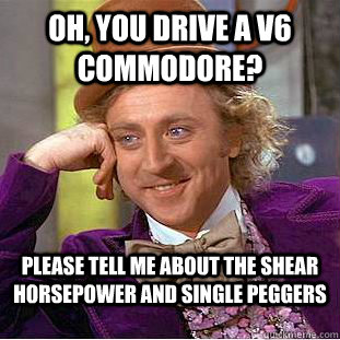 OH, you drive a V6 commodore? Please tell me about the shear Horsepower and Single peggers - OH, you drive a V6 commodore? Please tell me about the shear Horsepower and Single peggers  Condescending Wonka