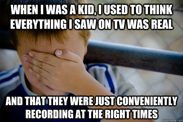 When I was a kid, I used to think everything I saw on TV was real and that they were just conveniently recording at the right times  Confession kid