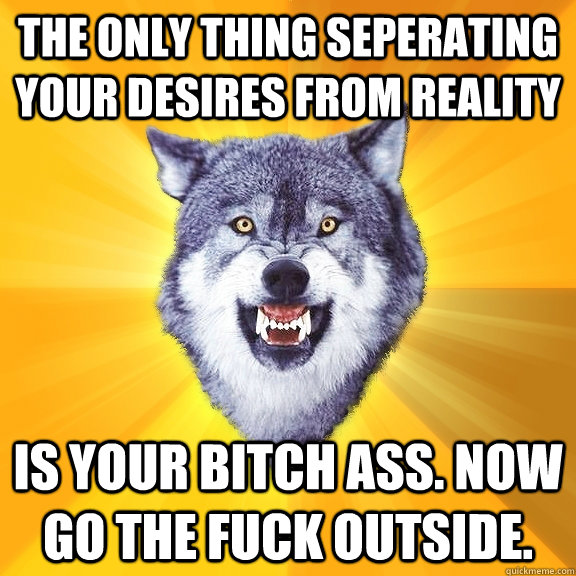 The only thing seperating your desires from reality is your bitch ass. now go the fuck outside.  Courage Wolf