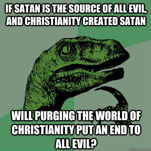 if satan is the source of all evil, and christianity created satan will purging the world of christianity put an end to all evil?  Philosoraptor