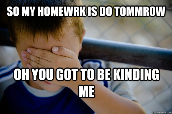 so my homewrk is do tommrow oh you got to be kinding me  Confession kid