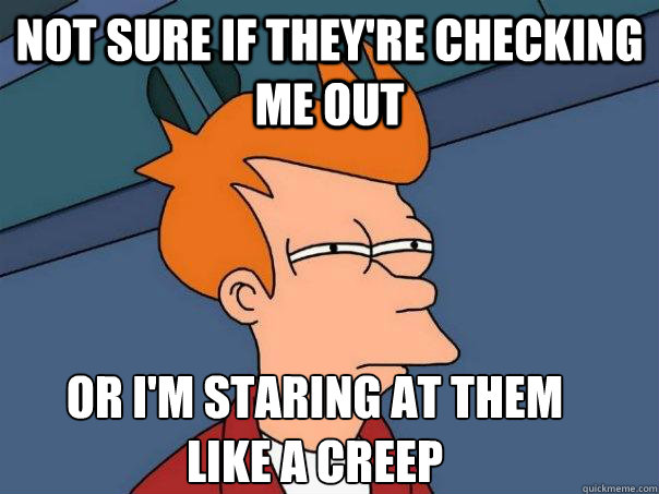 Not sure if they're checking me out Or I'm staring at them like a creep  Futurama Fry