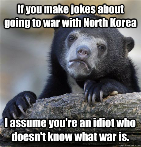 If you make jokes about going to war with North Korea I assume you're an idiot who doesn't know what war is.  Confession Bear