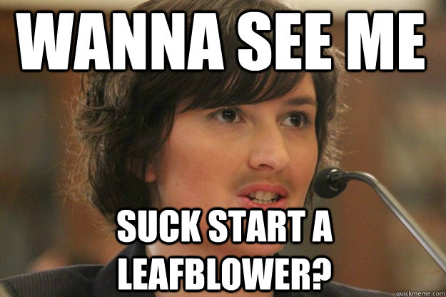 wanna see me
 suck start a leafblower?  Slut Sandra Fluke