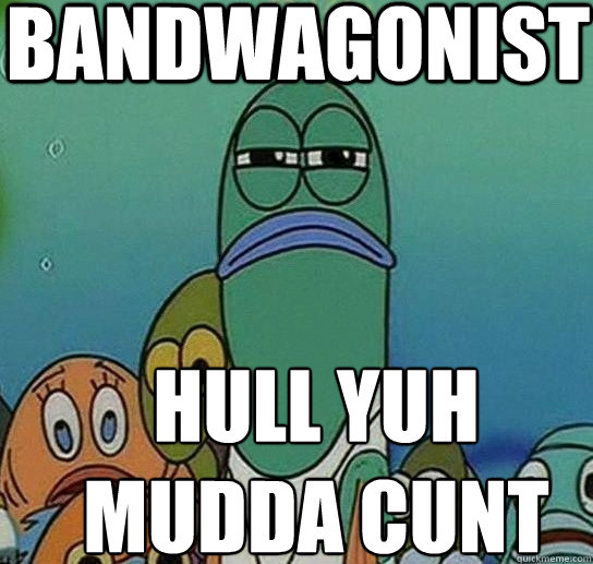 BANDWAGONIST HULL YUH
MUDDA CUNT  Serious fish SpongeBob