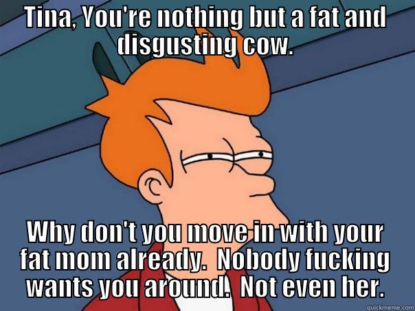 TINA, YOU'RE NOTHING BUT A FAT AND DISGUSTING COW. WHY DON'T YOU MOVE IN WITH YOUR FAT MOM ALREADY.  NOBODY FUCKING WANTS YOU AROUND.  NOT EVEN HER. Futurama Fry