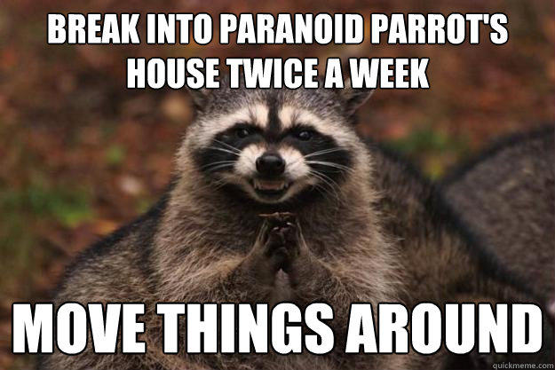 Break into paranoid parrot's house twice a week move things around  
