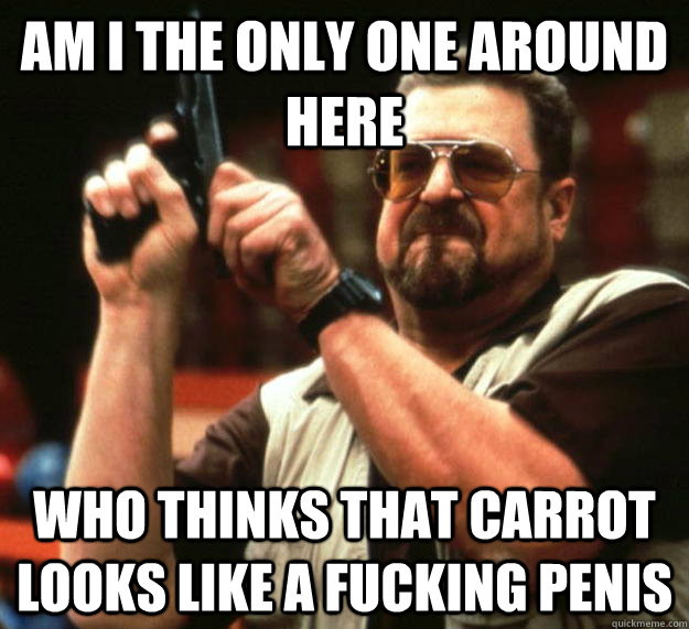 am I the only one around here Who thinks that carrot looks like a fucking penis  Angry Walter