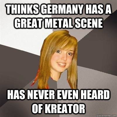 thinks Germany has a great metal scene Has never even heard of kreator  Musically Oblivious 8th Grader