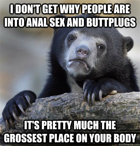 I don't get why people are into anal sex and buttplugs it's pretty much the grossest place on your body  Confession Bear