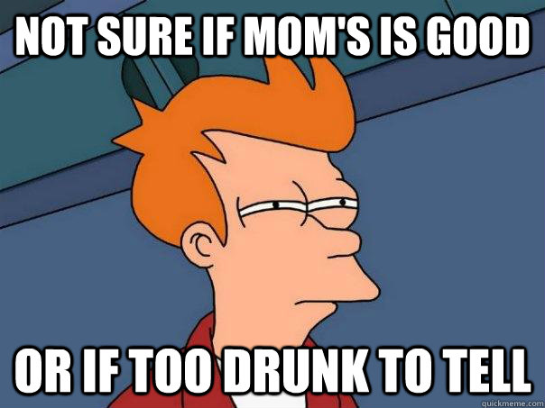 not sure if mom's is good Or if too drunk to tell  Futurama Fry