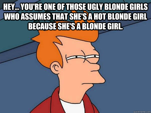 Hey... you're one of those ugly blonde girls who assumes that she's a hot blonde girl because she's a blonde girl.  - Hey... you're one of those ugly blonde girls who assumes that she's a hot blonde girl because she's a blonde girl.   Futurama Fry