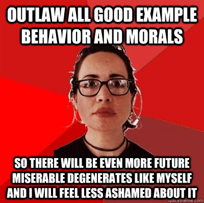 outlaw all good example behavior and morals so there will be even more future miserable degenerates like myself and i will feel less ashamed about it  Liberal Douche Garofalo