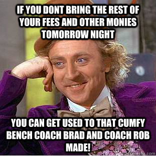 If you dont bring the rest of your fees and other monies tomorrow night you can get used to that cumfy bench coach Brad and Coach Rob made!  Condescending Wonka