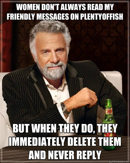 Women don't always read my friendly messages on PlentyOfFish but when they do, they immediately delete them and never reply
 - Women don't always read my friendly messages on PlentyOfFish but when they do, they immediately delete them and never reply
  The Most Interesting Man In The World