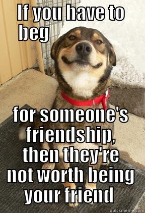 no begging allowed  - IF YOU HAVE TO BEG                      FOR SOMEONE'S FRIENDSHIP, THEN THEY'RE NOT WORTH BEING YOUR FRIEND  Good Dog Greg