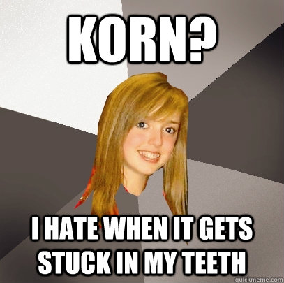 korn? i hate when it gets stuck in my teeth  Musically Oblivious 8th Grader