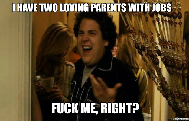 I have two loving parents with jobs  FUCK ME, RIGHT?  fuck me right