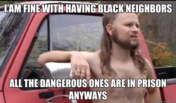 I am fine with having black neighbors all the dangerous ones are in prison anyways  Almost Politically Correct Redneck