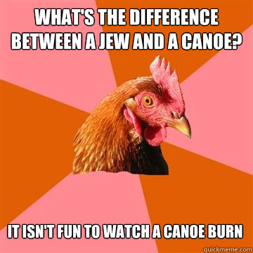 What's the difference between a jew and a canoe? It isn't fun to watch a canoe burn  Anti-Joke Chicken