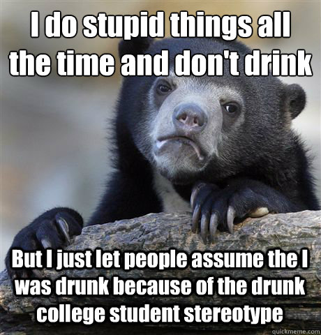 I do stupid things all the time and don't drink But I just let people assume the I was drunk because of the drunk college student stereotype  Confession Bear