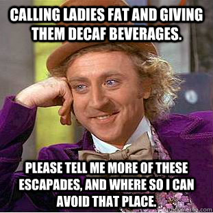 Calling ladies fat and giving them decaf beverages. Please tell me more of these escapades, and where so i can avoid that place.  Condescending Wonka