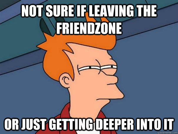 Not sure if leaving the friendzone Or just getting deeper into it  Futurama Fry