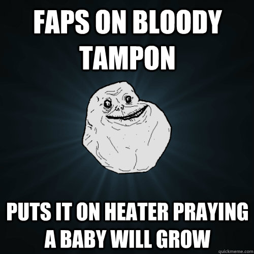 faps on bloody tampon puts it on heater praying a baby will grow - faps on bloody tampon puts it on heater praying a baby will grow  Forever Alone