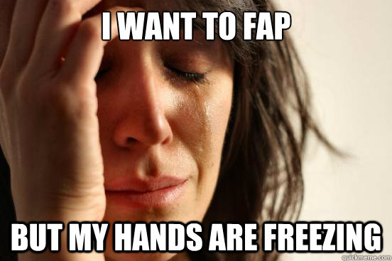 I want to fap But my hands are freezing  First World Problems