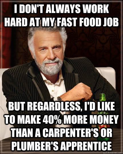 i don't always work hard at my fast food job But regardless, I'd like to make 40% more money than a carpenter's or plumber's apprentice  The Most Interesting Man In The World