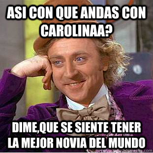 asi con que andas con carolinaa? dime,que se siente tener la mejor novia del mundo    Condescending Wonka