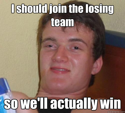 I should join the losing team so we'll actually win  