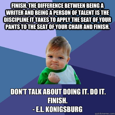 Finish. The difference between being a writer and being a person of talent is the discipline it takes to apply the seat of your pants to the seat of your chair and finish.  Don't talk about doing it. Do it. Finish.
- E.L. Konigsburg  Success Kid