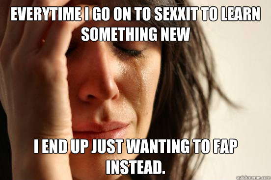 Everytime I go on to sexxit to learn something new I end up just wanting to fap instead.  First World Problems