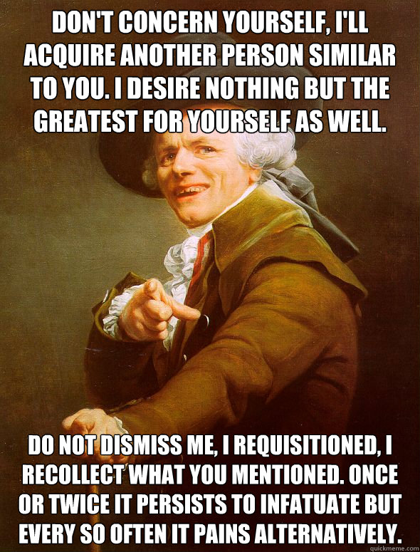 Don't concern yourself, I'll acquire another person similar to you. I desire nothing but the greatest for yourself as well. Do not dismiss me, I requisitioned, I recollect what you mentioned. Once or twice it persists to infatuate but every so often it pa  Joseph Ducreux