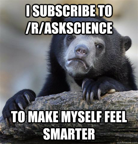 I subscribe to /r/askscience To make myself feel smarter  Confession Bear