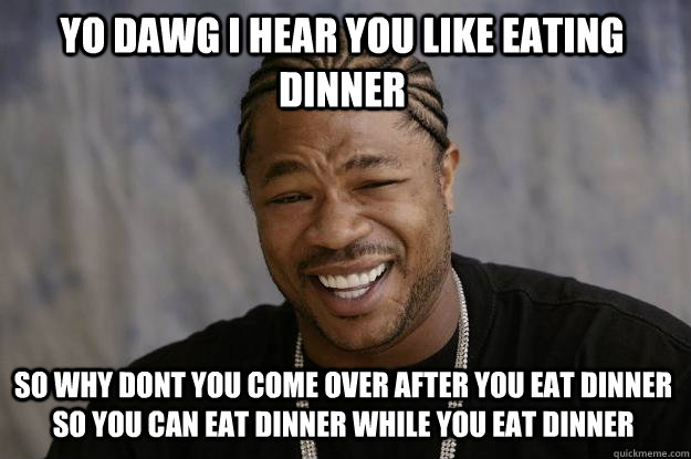 YO DAWG I HEAR YOU LIKE EATING DINNER SO WHY DONT YOU COME OVER AFTER YOU EAT DINNER SO YOU CAN EAT DINNER WHILE YOU EAT DINNER  Xzibit meme