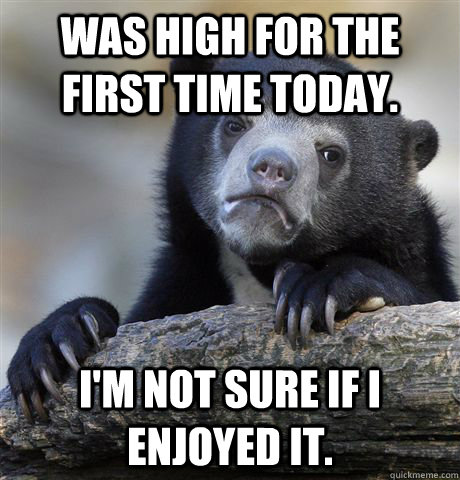 Was high for the first time today. I'm not sure if i enjoyed it. - Was high for the first time today. I'm not sure if i enjoyed it.  Confession Bear