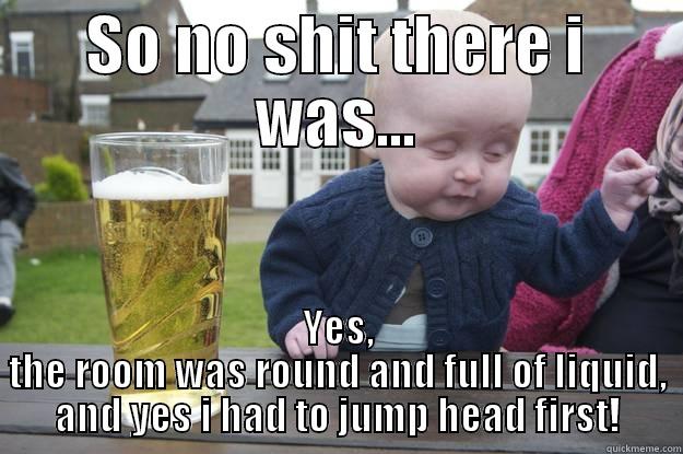 SO NO SHIT THERE I WAS... YES, THE ROOM WAS ROUND AND FULL OF LIQUID, AND YES I HAD TO JUMP HEAD FIRST! drunk baby