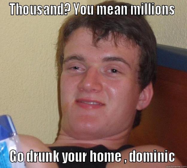 Thousand , You mean millions - THOUSAND? YOU MEAN MILLIONS GO DRUNK YOUR HOME , DOMINIC 10 Guy