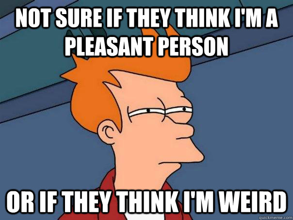 Not sure if they think i'm a pleasant person or if they think i'm weird - Not sure if they think i'm a pleasant person or if they think i'm weird  Futurama Fry