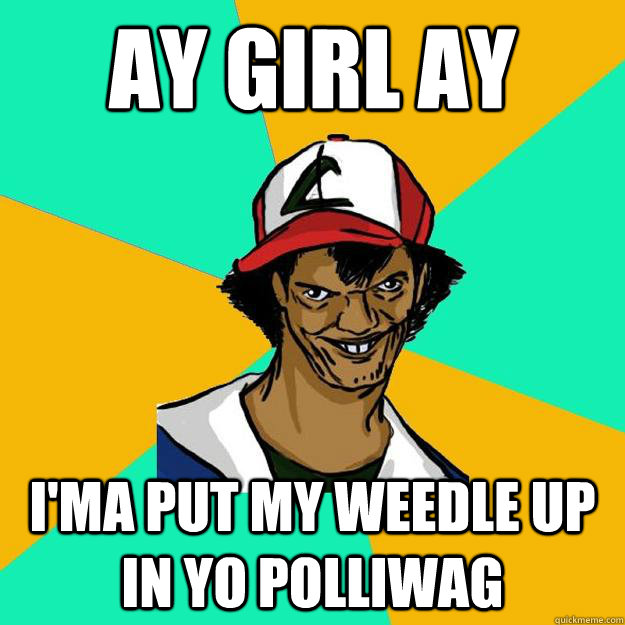 ay girl ay i'ma put my weedle up in yo polliwag  Ash Pedreiro